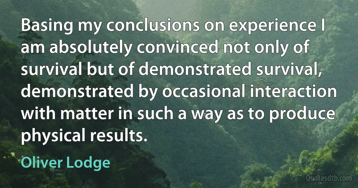 Basing my conclusions on experience I am absolutely convinced not only of survival but of demonstrated survival, demonstrated by occasional interaction with matter in such a way as to produce physical results. (Oliver Lodge)