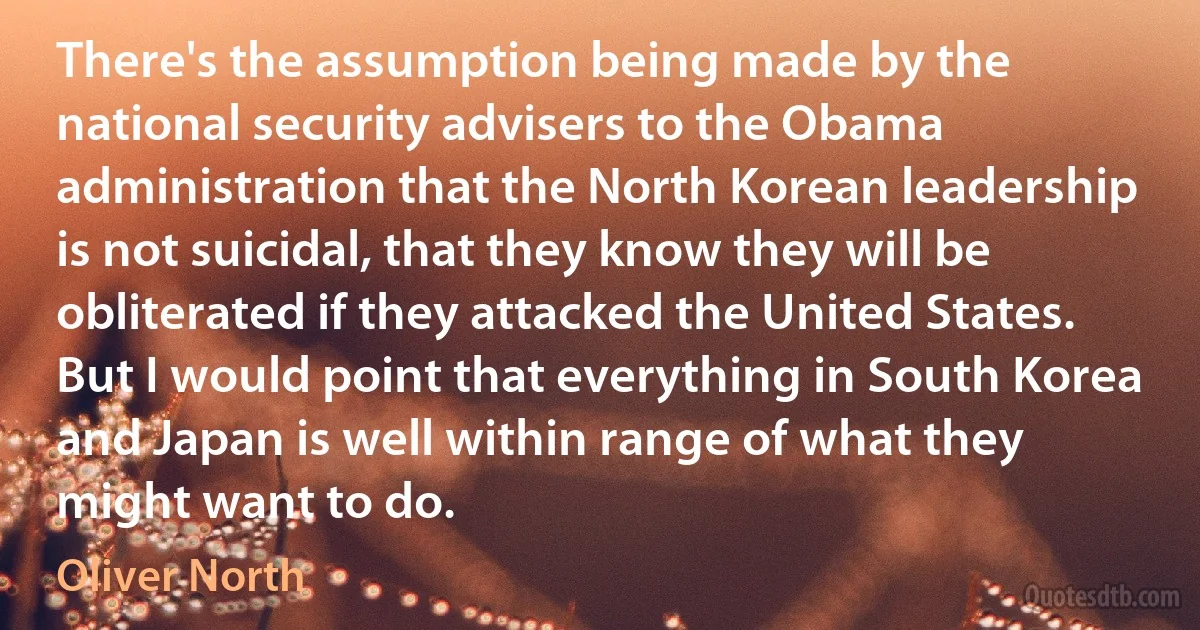 There's the assumption being made by the national security advisers to the Obama administration that the North Korean leadership is not suicidal, that they know they will be obliterated if they attacked the United States. But I would point that everything in South Korea and Japan is well within range of what they might want to do. (Oliver North)