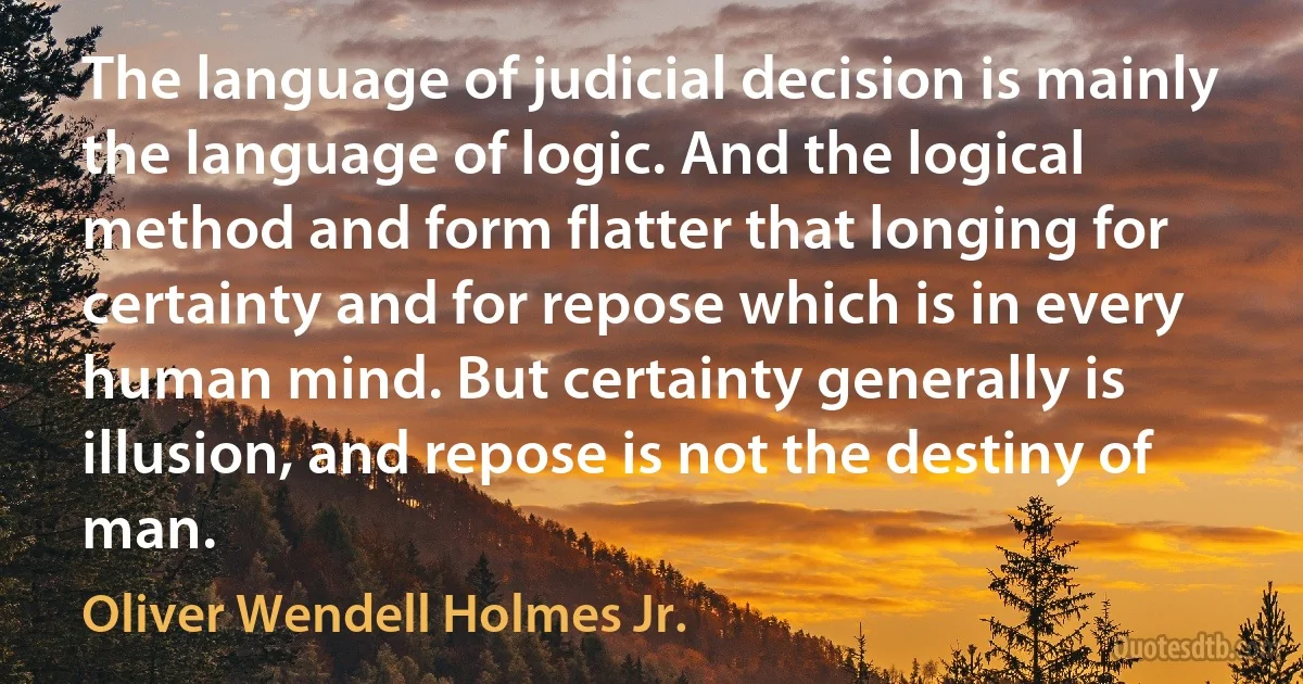 The language of judicial decision is mainly the language of logic. And the logical method and form flatter that longing for certainty and for repose which is in every human mind. But certainty generally is illusion, and repose is not the destiny of man. (Oliver Wendell Holmes Jr.)