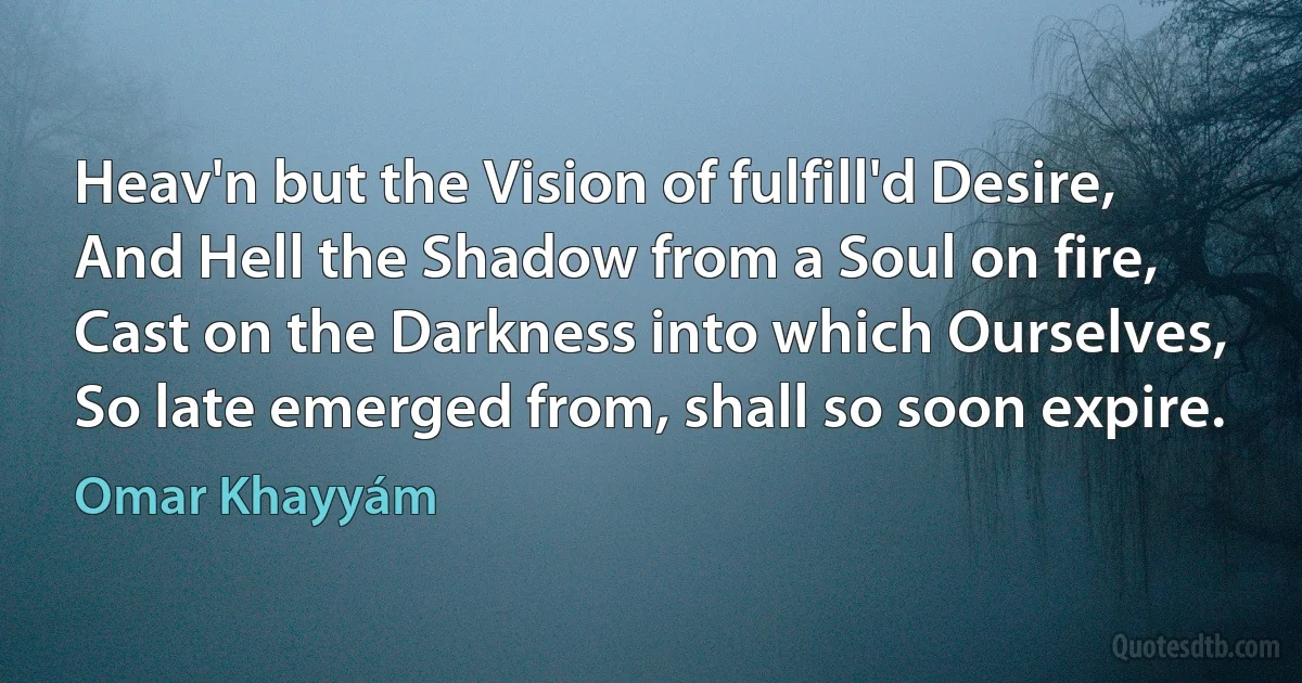 Heav'n but the Vision of fulfill'd Desire,
And Hell the Shadow from a Soul on fire,
Cast on the Darkness into which Ourselves,
So late emerged from, shall so soon expire. (Omar Khayyám)