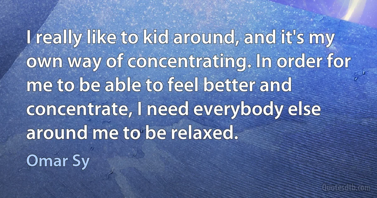 I really like to kid around, and it's my own way of concentrating. In order for me to be able to feel better and concentrate, I need everybody else around me to be relaxed. (Omar Sy)