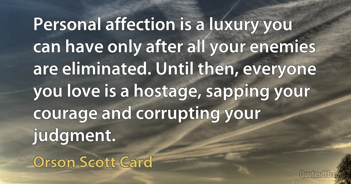 Personal affection is a luxury you can have only after all your enemies are eliminated. Until then, everyone you love is a hostage, sapping your courage and corrupting your judgment. (Orson Scott Card)