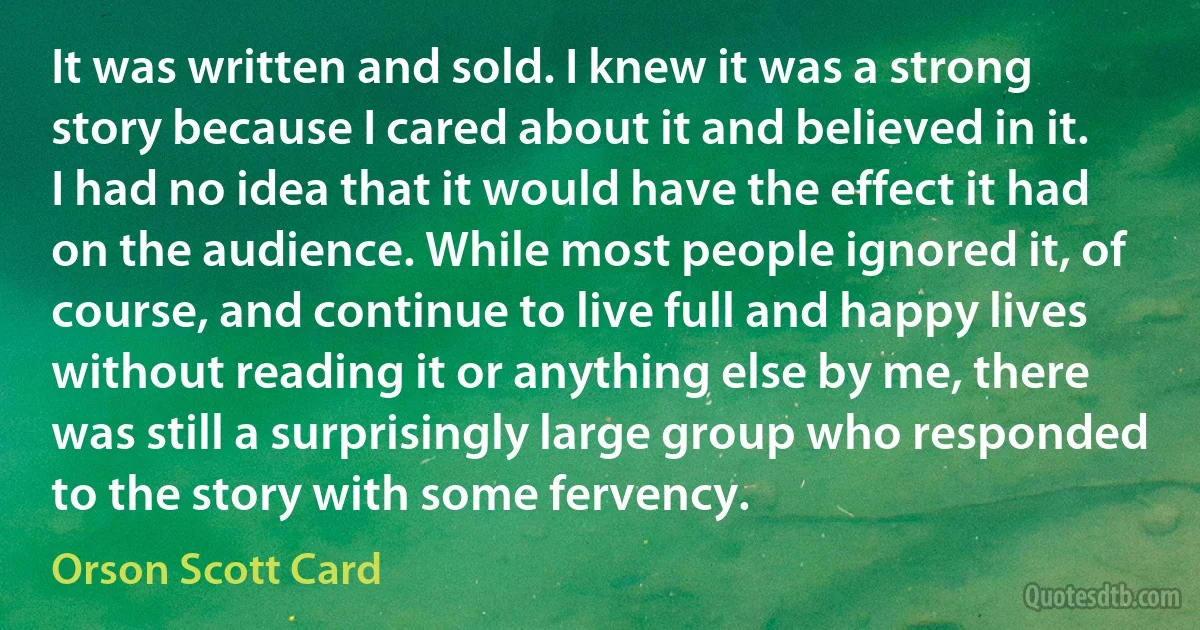 It was written and sold. I knew it was a strong story because I cared about it and believed in it. I had no idea that it would have the effect it had on the audience. While most people ignored it, of course, and continue to live full and happy lives without reading it or anything else by me, there was still a surprisingly large group who responded to the story with some fervency. (Orson Scott Card)