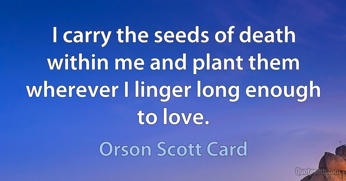 I carry the seeds of death within me and plant them wherever I linger long enough to love. (Orson Scott Card)