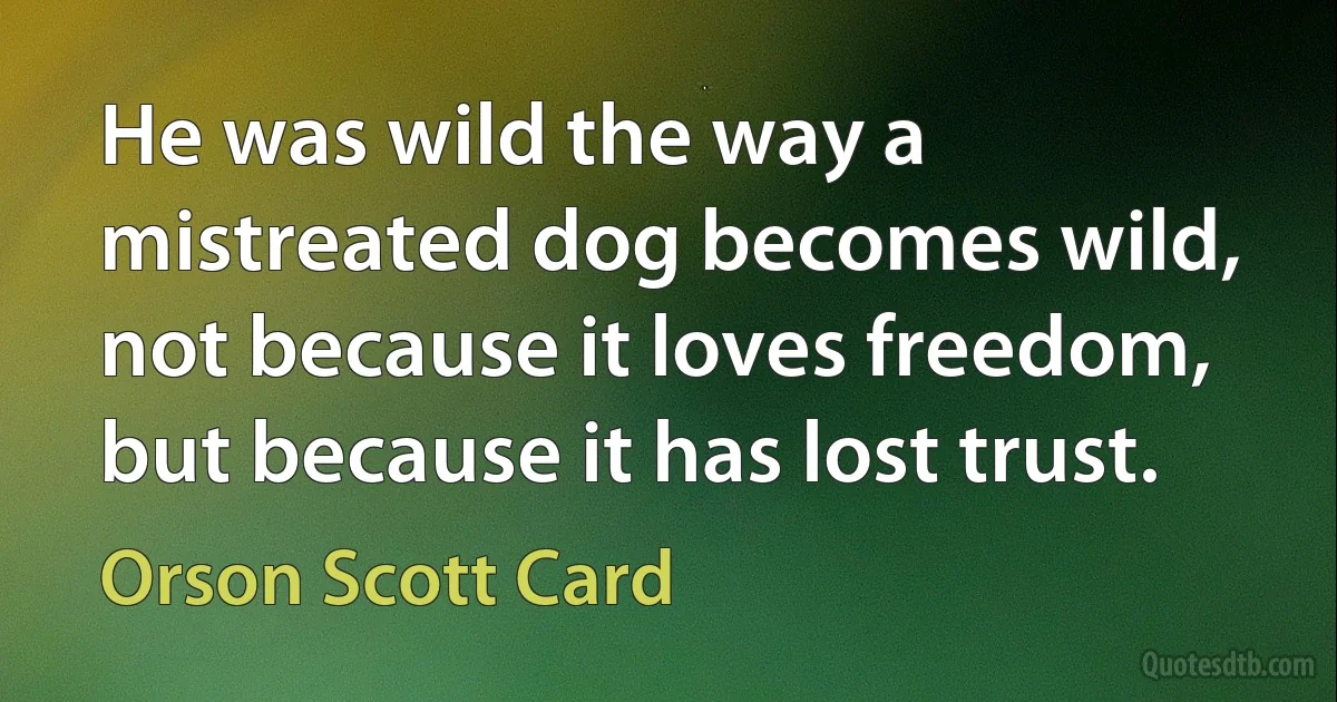 He was wild the way a mistreated dog becomes wild, not because it loves freedom, but because it has lost trust. (Orson Scott Card)