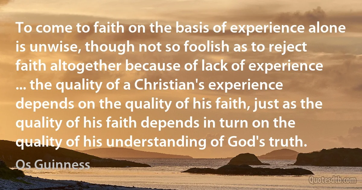 To come to faith on the basis of experience alone is unwise, though not so foolish as to reject faith altogether because of lack of experience ... the quality of a Christian's experience depends on the quality of his faith, just as the quality of his faith depends in turn on the quality of his understanding of God's truth. (Os Guinness)