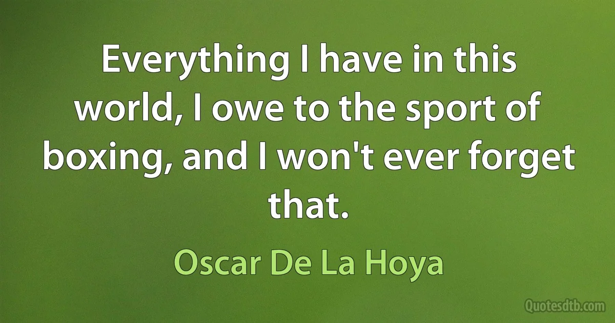 Everything I have in this world, I owe to the sport of boxing, and I won't ever forget that. (Oscar De La Hoya)