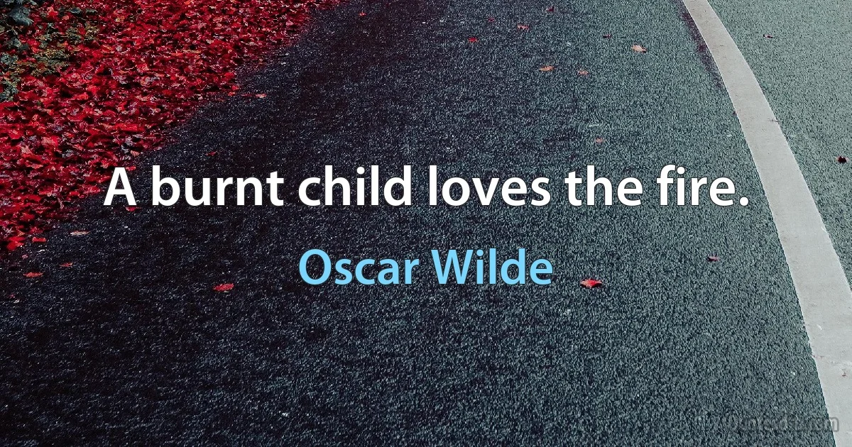 A burnt child loves the fire. (Oscar Wilde)