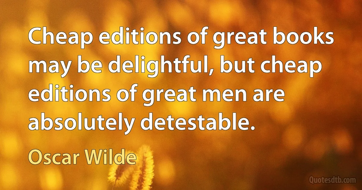 Cheap editions of great books may be delightful, but cheap editions of great men are absolutely detestable. (Oscar Wilde)