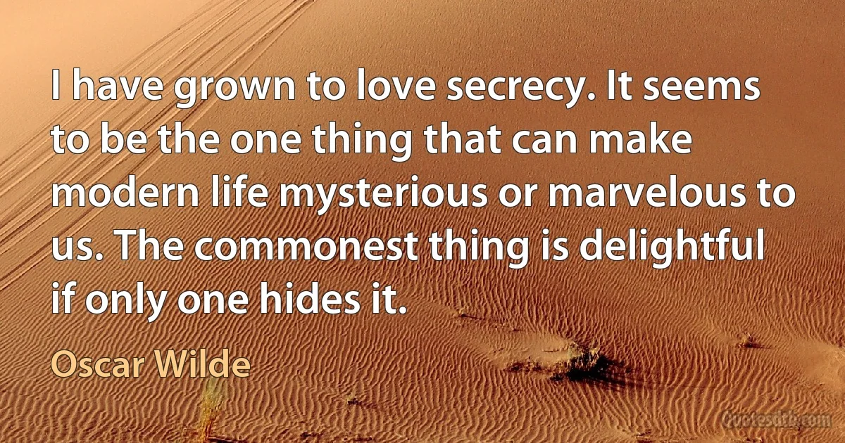 I have grown to love secrecy. It seems to be the one thing that can make modern life mysterious or marvelous to us. The commonest thing is delightful if only one hides it. (Oscar Wilde)