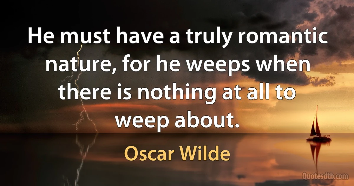 He must have a truly romantic nature, for he weeps when there is nothing at all to weep about. (Oscar Wilde)