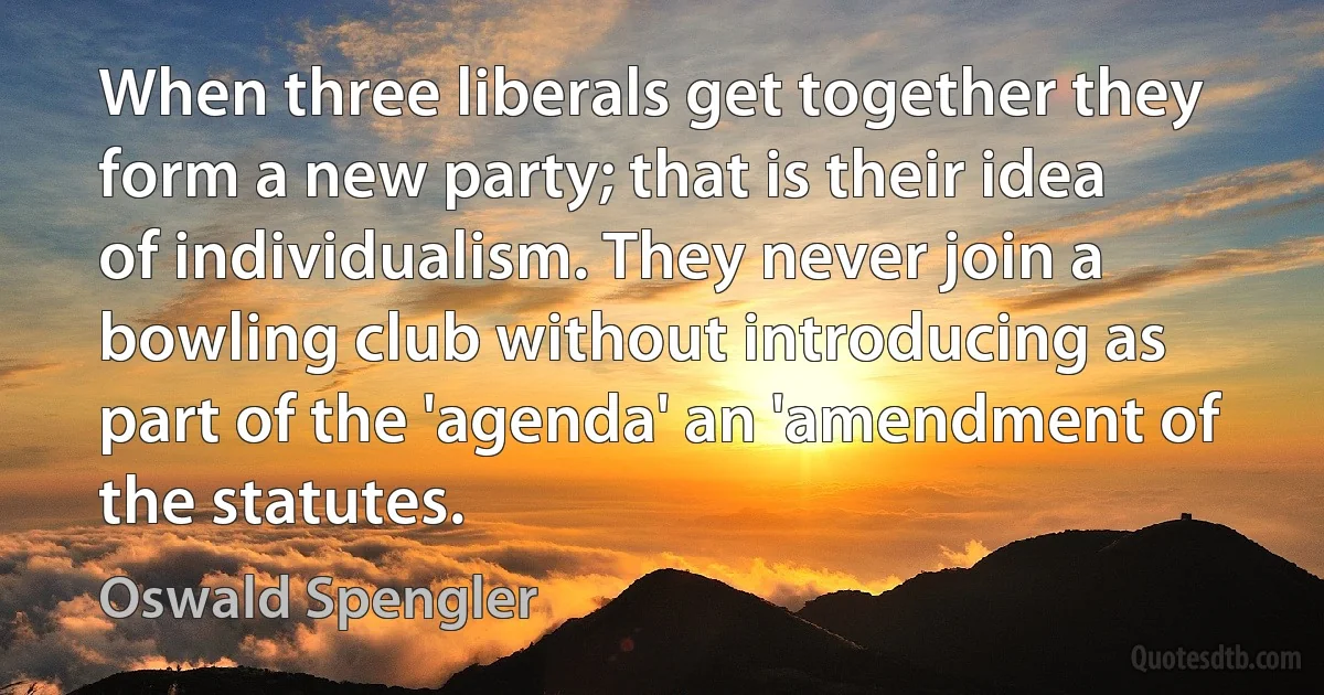 When three liberals get together they form a new party; that is their idea of individualism. They never join a bowling club without introducing as part of the 'agenda' an 'amendment of the statutes. (Oswald Spengler)