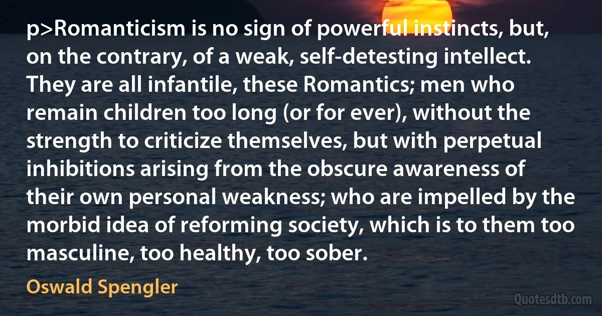 p>Romanticism is no sign of powerful instincts, but, on the contrary, of a weak, self-detesting intellect. They are all infantile, these Romantics; men who remain children too long (or for ever), without the strength to criticize themselves, but with perpetual inhibitions arising from the obscure awareness of their own personal weakness; who are impelled by the morbid idea of reforming society, which is to them too masculine, too healthy, too sober. (Oswald Spengler)