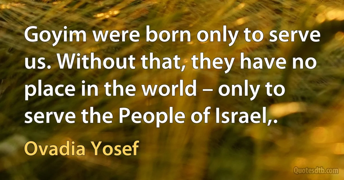 Goyim were born only to serve us. Without that, they have no place in the world – only to serve the People of Israel,. (Ovadia Yosef)