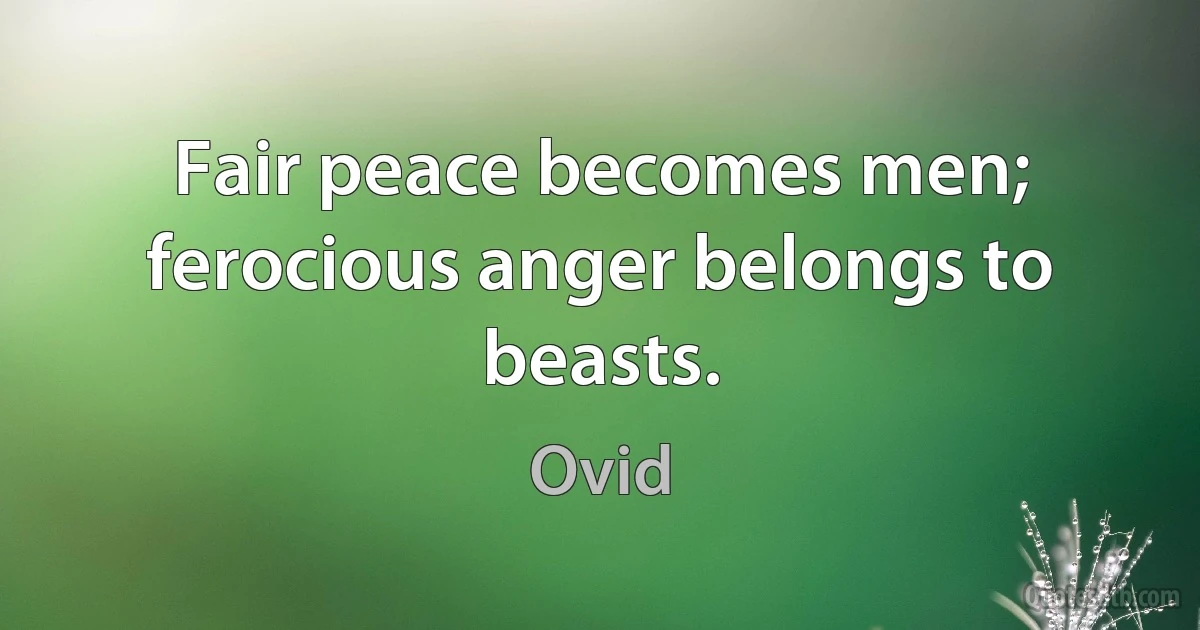 Fair peace becomes men; ferocious anger belongs to beasts. (Ovid)