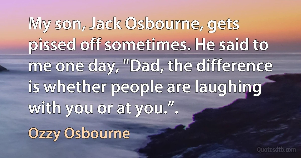 My son, Jack Osbourne, gets pissed off sometimes. He said to me one day, "Dad, the difference is whether people are laughing with you or at you.”. (Ozzy Osbourne)