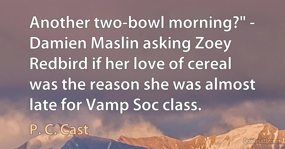 Another two-bowl morning?" - Damien Maslin asking Zoey Redbird if her love of cereal was the reason she was almost late for Vamp Soc class. (P. C. Cast)