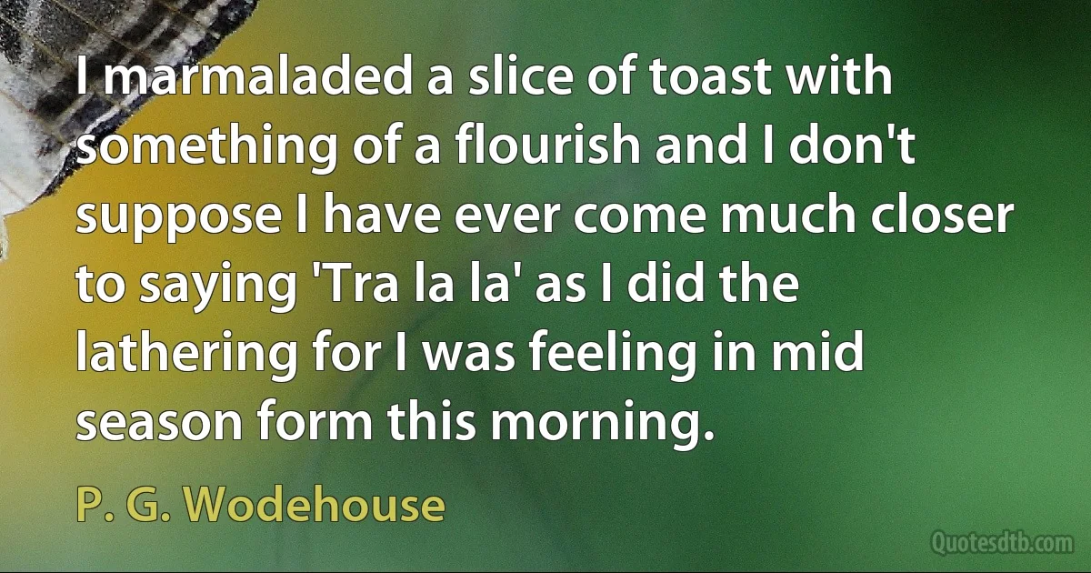 I marmaladed a slice of toast with something of a flourish and I don't suppose I have ever come much closer to saying 'Tra la la' as I did the lathering for I was feeling in mid season form this morning. (P. G. Wodehouse)