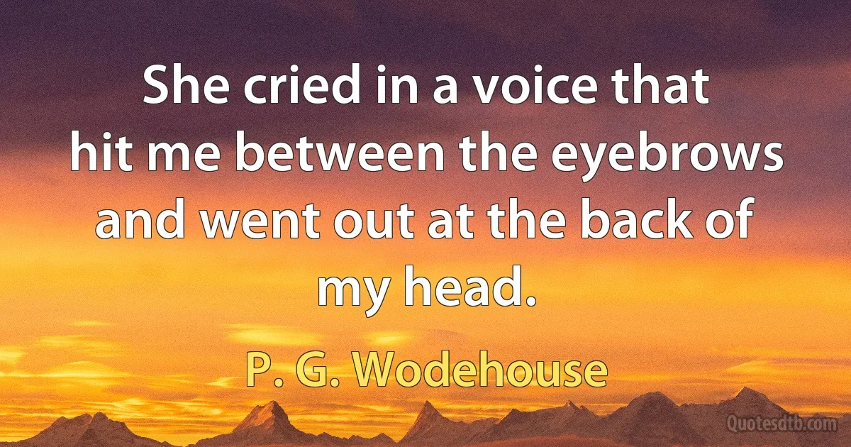 She cried in a voice that hit me between the eyebrows and went out at the back of my head. (P. G. Wodehouse)