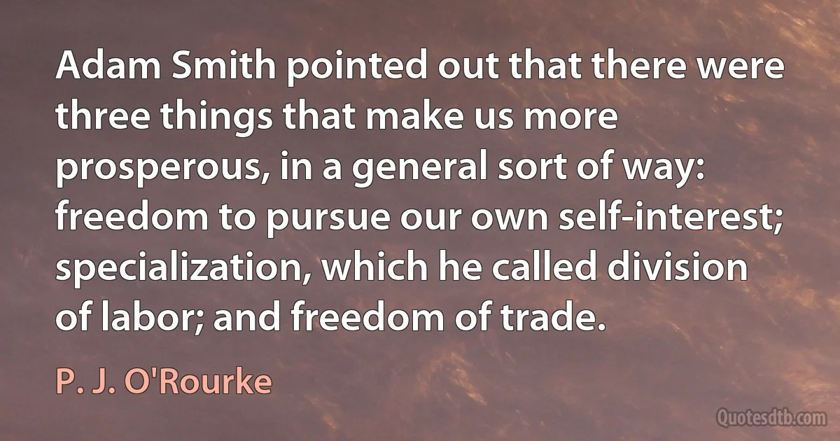 Adam Smith pointed out that there were three things that make us more prosperous, in a general sort of way: freedom to pursue our own self-interest; specialization, which he called division of labor; and freedom of trade. (P. J. O'Rourke)