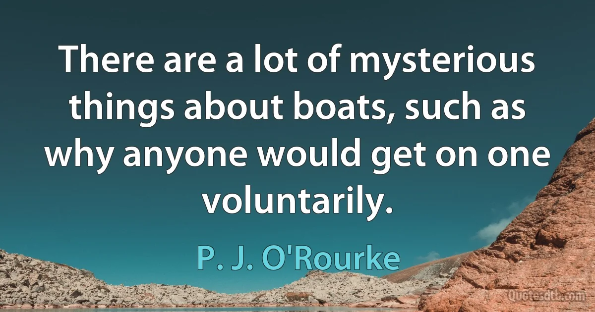 There are a lot of mysterious things about boats, such as why anyone would get on one voluntarily. (P. J. O'Rourke)