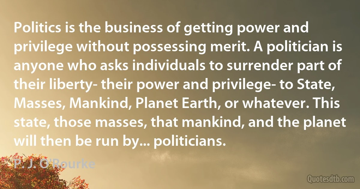 Politics is the business of getting power and privilege without possessing merit. A politician is anyone who asks individuals to surrender part of their liberty- their power and privilege- to State, Masses, Mankind, Planet Earth, or whatever. This state, those masses, that mankind, and the planet will then be run by... politicians. (P. J. O'Rourke)