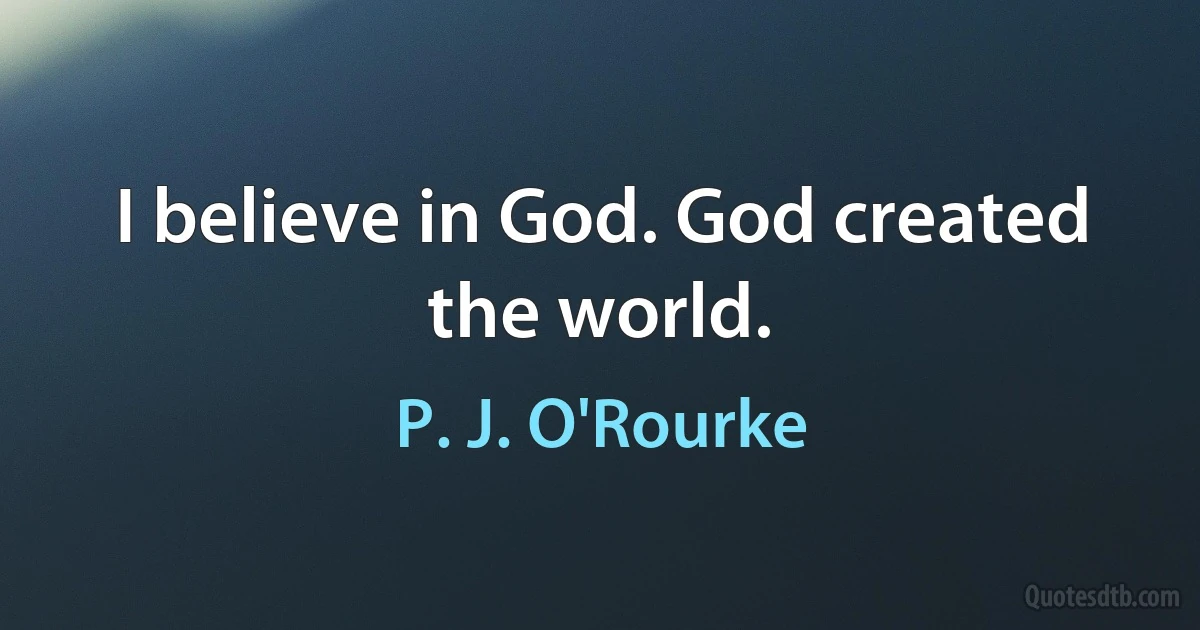 I believe in God. God created the world. (P. J. O'Rourke)