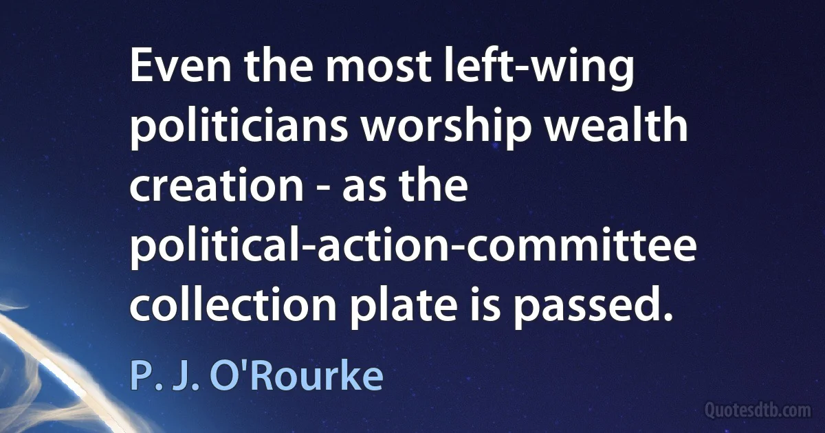 Even the most left-wing politicians worship wealth creation - as the political-action-committee collection plate is passed. (P. J. O'Rourke)