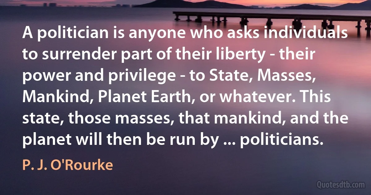 A politician is anyone who asks individuals to surrender part of their liberty - their power and privilege - to State, Masses, Mankind, Planet Earth, or whatever. This state, those masses, that mankind, and the planet will then be run by ... politicians. (P. J. O'Rourke)