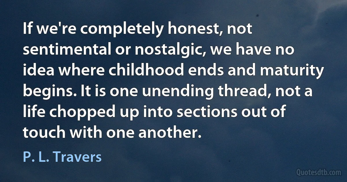 If we're completely honest, not sentimental or nostalgic, we have no idea where childhood ends and maturity begins. It is one unending thread, not a life chopped up into sections out of touch with one another. (P. L. Travers)