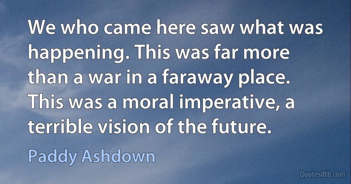 We who came here saw what was happening. This was far more than a war in a faraway place. This was a moral imperative, a terrible vision of the future. (Paddy Ashdown)