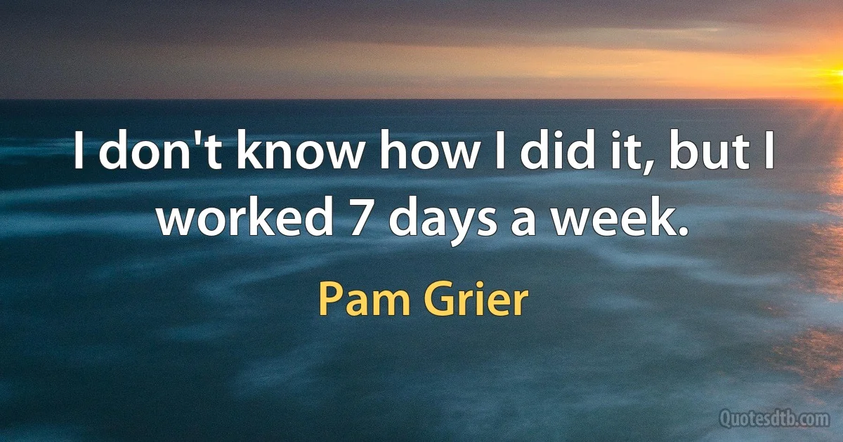 I don't know how I did it, but I worked 7 days a week. (Pam Grier)