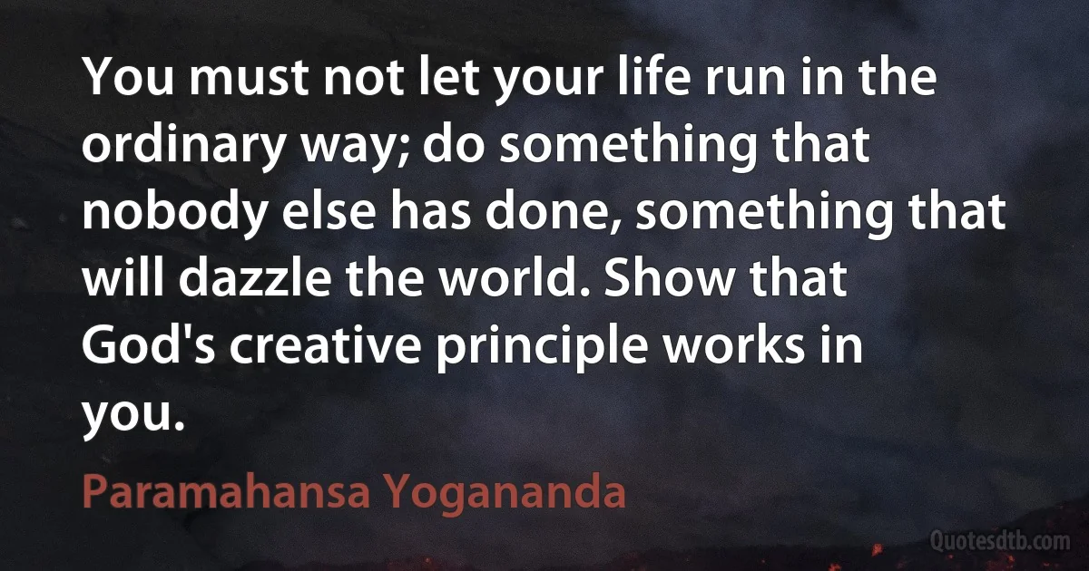 You must not let your life run in the ordinary way; do something that nobody else has done, something that will dazzle the world. Show that God's creative principle works in you. (Paramahansa Yogananda)