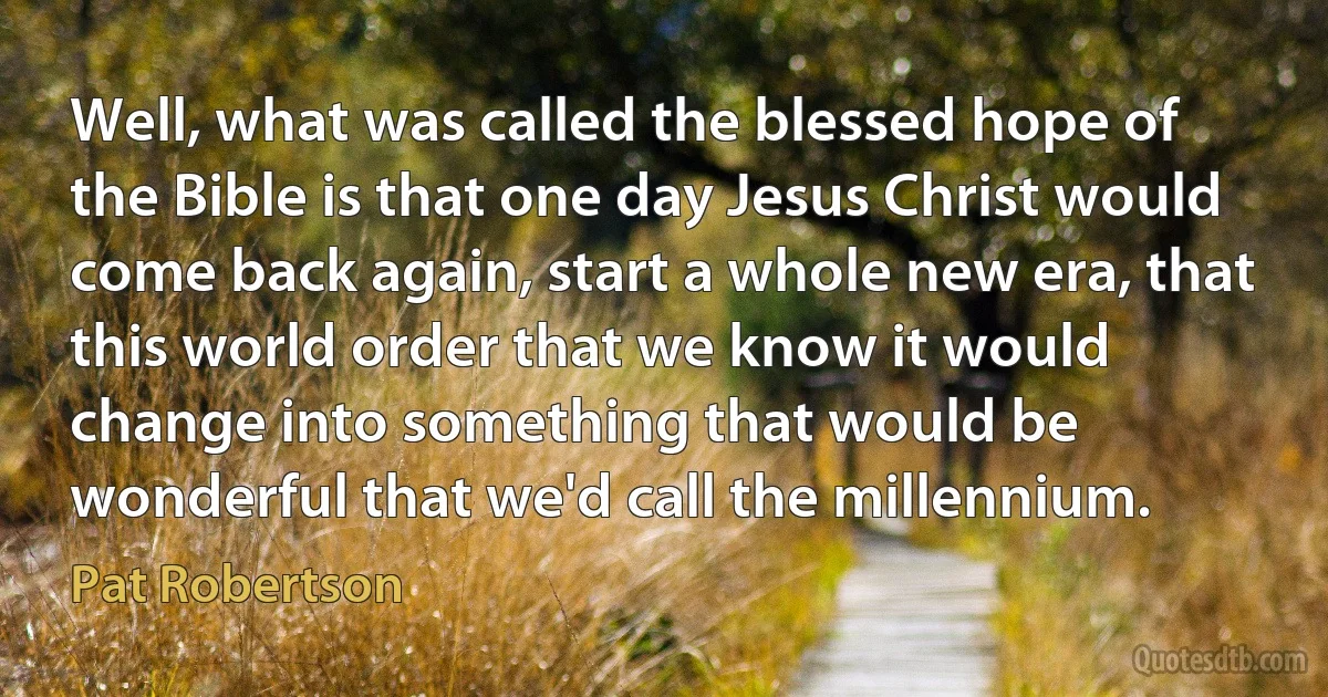 Well, what was called the blessed hope of the Bible is that one day Jesus Christ would come back again, start a whole new era, that this world order that we know it would change into something that would be wonderful that we'd call the millennium. (Pat Robertson)