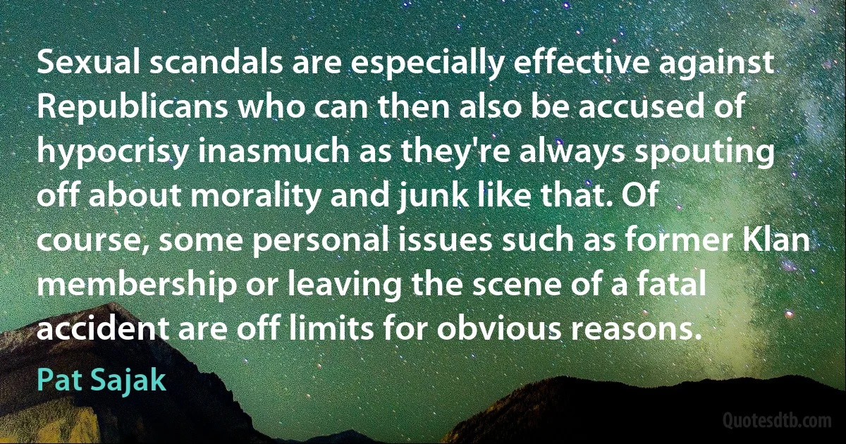 Sexual scandals are especially effective against Republicans who can then also be accused of hypocrisy inasmuch as they're always spouting off about morality and junk like that. Of course, some personal issues such as former Klan membership or leaving the scene of a fatal accident are off limits for obvious reasons. (Pat Sajak)