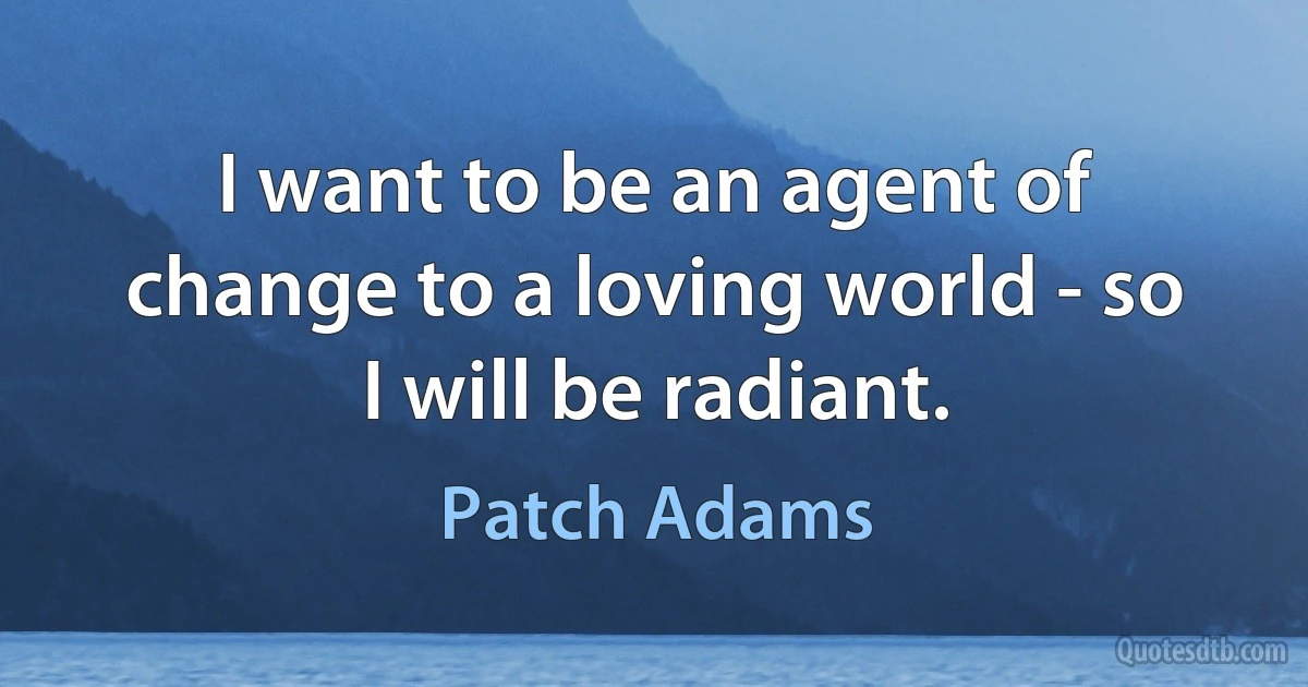 I want to be an agent of change to a loving world - so I will be radiant. (Patch Adams)