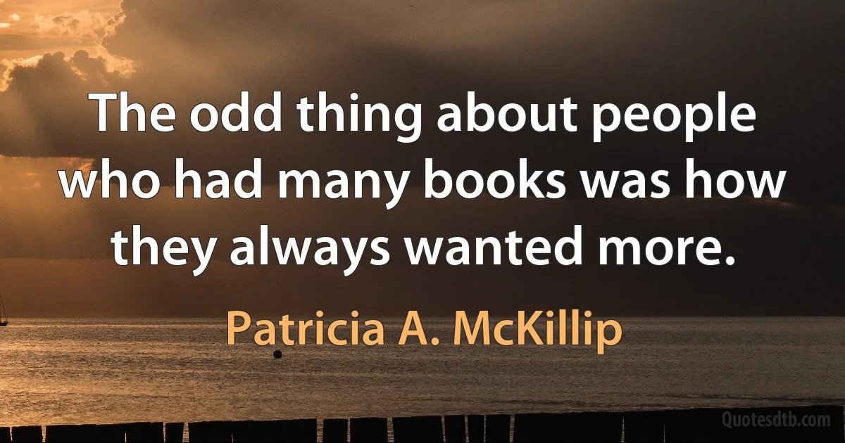 The odd thing about people who had many books was how they always wanted more. (Patricia A. McKillip)