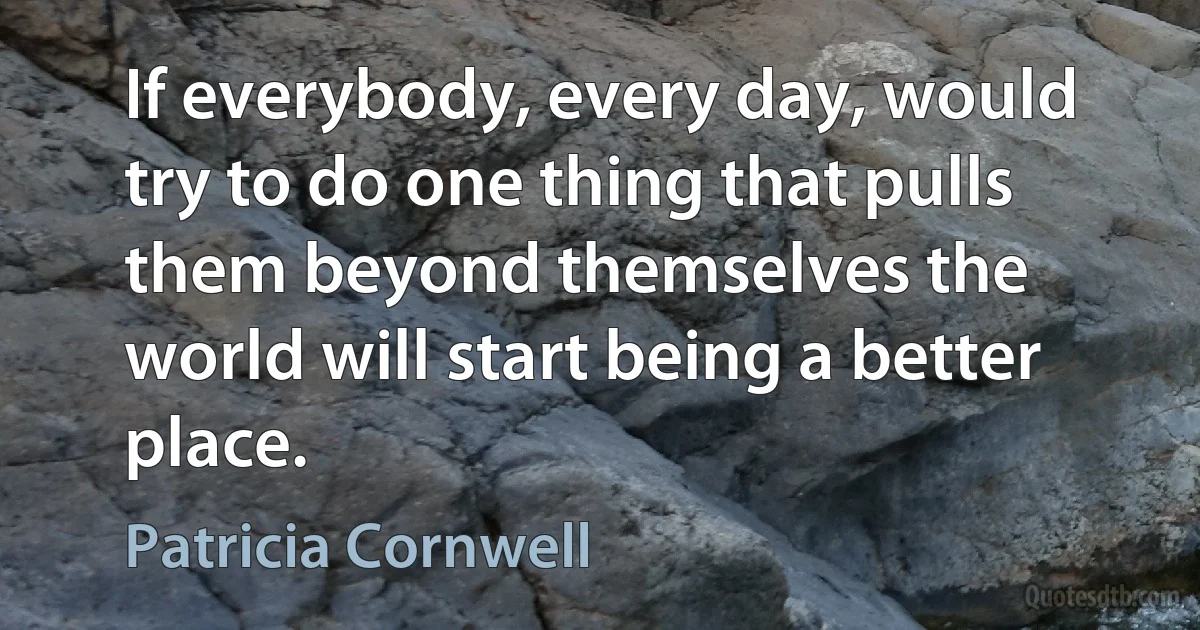 If everybody, every day, would try to do one thing that pulls them beyond themselves the world will start being a better place. (Patricia Cornwell)