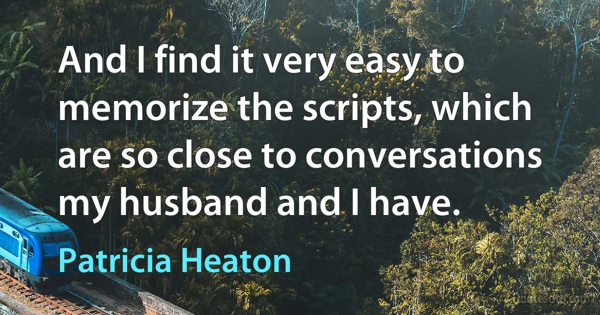 And I find it very easy to memorize the scripts, which are so close to conversations my husband and I have. (Patricia Heaton)