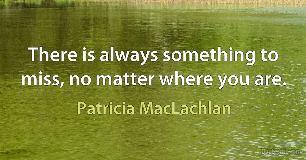 There is always something to miss, no matter where you are. (Patricia MacLachlan)