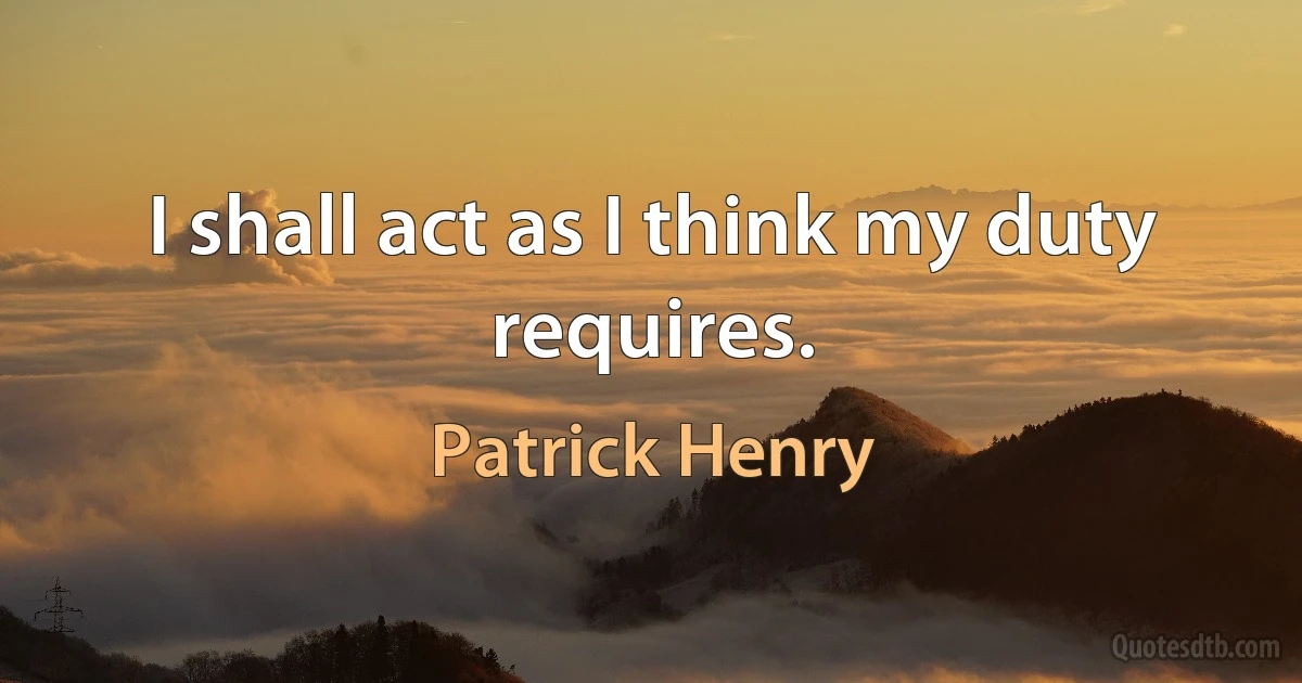 I shall act as I think my duty requires. (Patrick Henry)