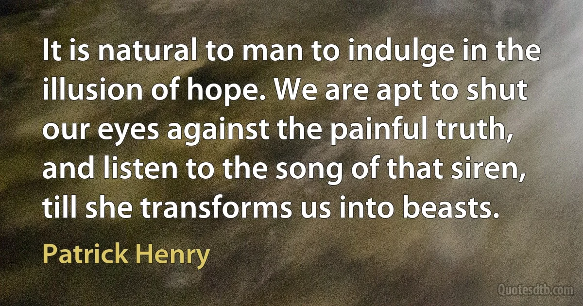 It is natural to man to indulge in the illusion of hope. We are apt to shut our eyes against the painful truth, and listen to the song of that siren, till she transforms us into beasts. (Patrick Henry)