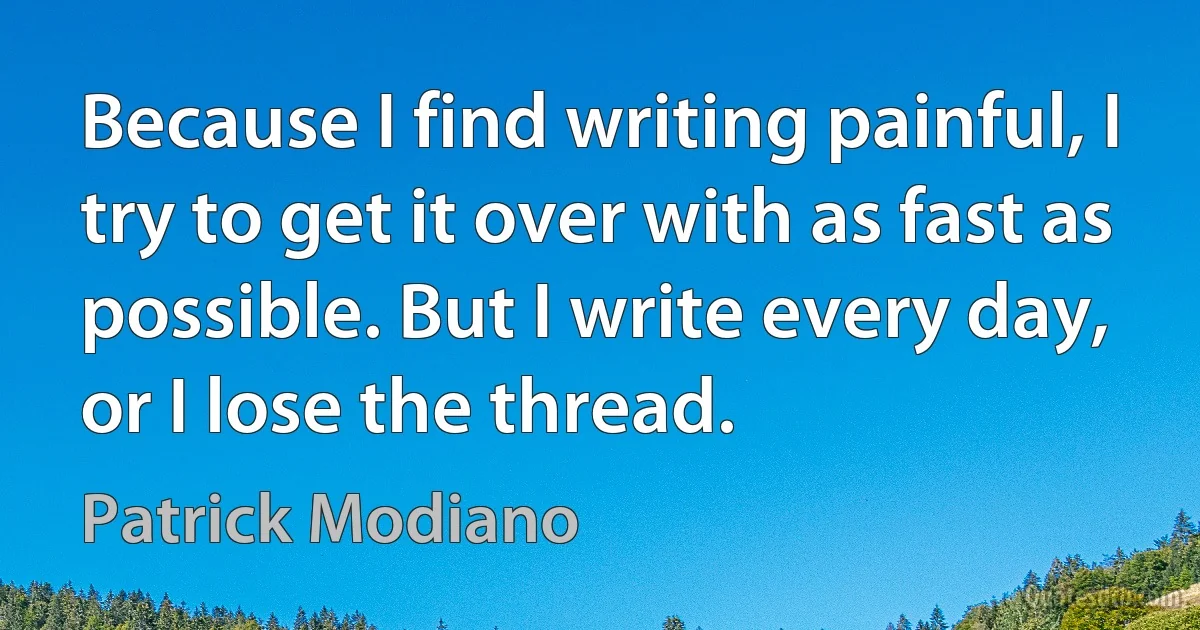 Because I find writing painful, I try to get it over with as fast as possible. But I write every day, or I lose the thread. (Patrick Modiano)