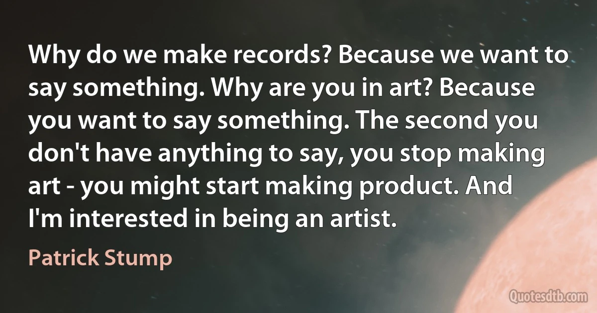 Why do we make records? Because we want to say something. Why are you in art? Because you want to say something. The second you don't have anything to say, you stop making art - you might start making product. And I'm interested in being an artist. (Patrick Stump)