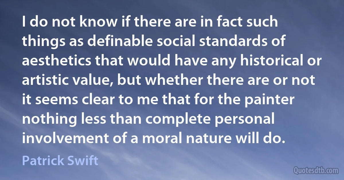 I do not know if there are in fact such things as definable social standards of aesthetics that would have any historical or artistic value, but whether there are or not it seems clear to me that for the painter nothing less than complete personal involvement of a moral nature will do. (Patrick Swift)