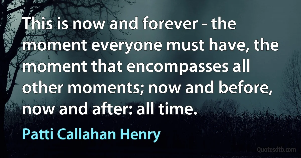 This is now and forever - the moment everyone must have, the moment that encompasses all other moments; now and before, now and after: all time. (Patti Callahan Henry)