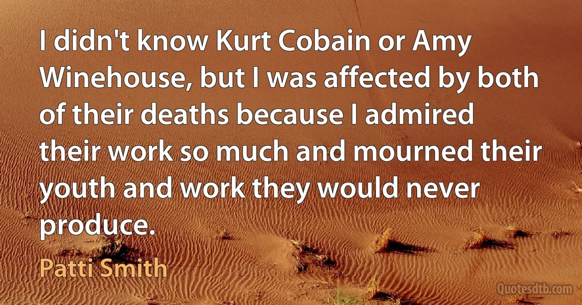 I didn't know Kurt Cobain or Amy Winehouse, but I was affected by both of their deaths because I admired their work so much and mourned their youth and work they would never produce. (Patti Smith)