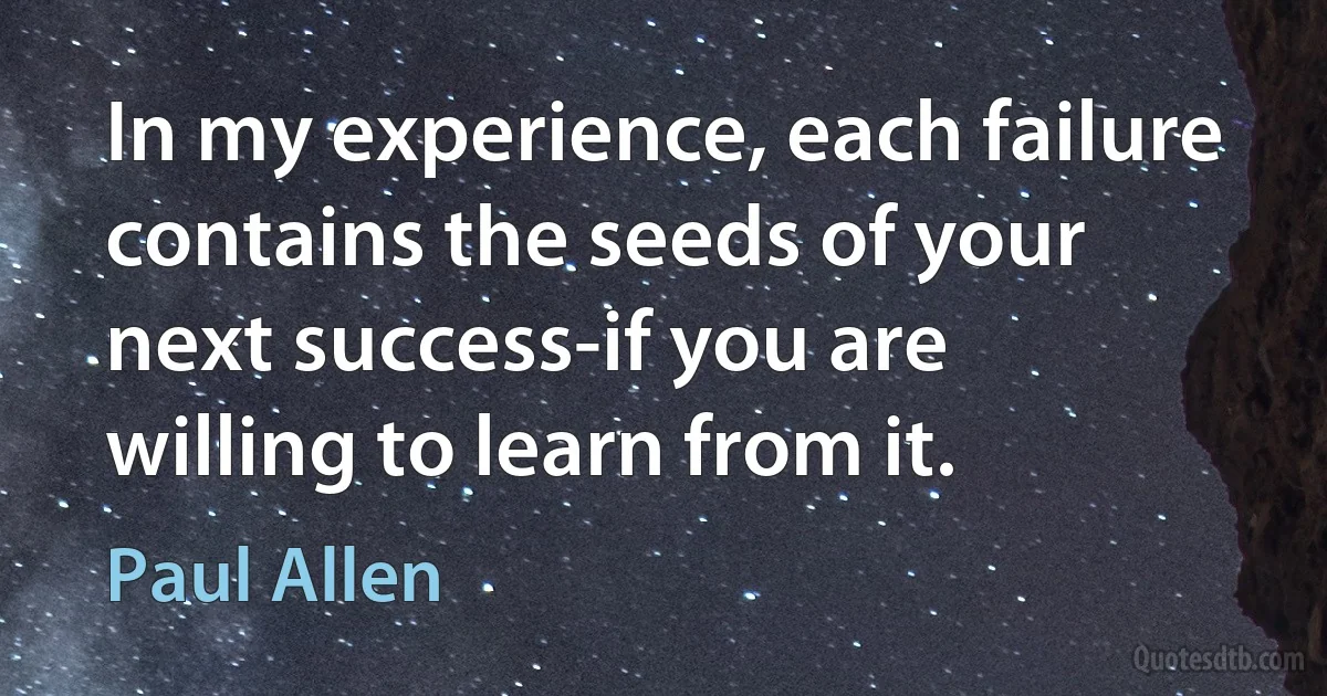 In my experience, each failure contains the seeds of your next success-if you are willing to learn from it. (Paul Allen)