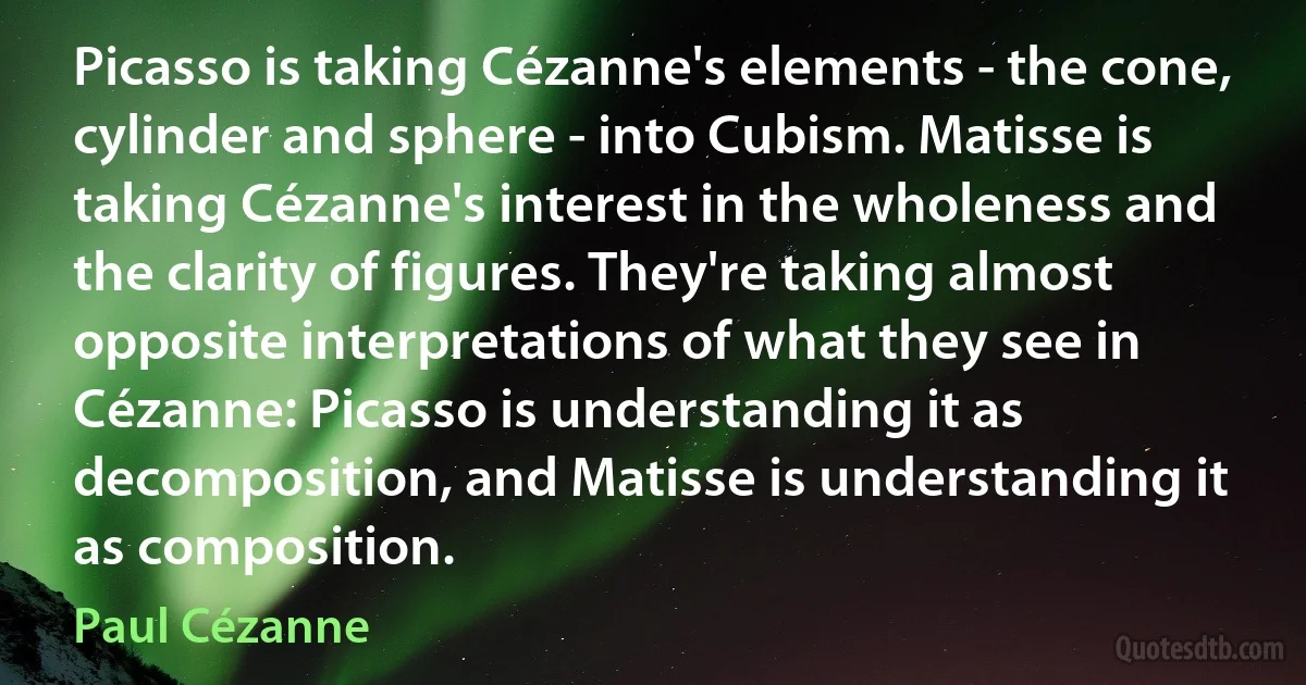 Picasso is taking Cézanne's elements - the cone, cylinder and sphere - into Cubism. Matisse is taking Cézanne's interest in the wholeness and the clarity of figures. They're taking almost opposite interpretations of what they see in Cézanne: Picasso is understanding it as decomposition, and Matisse is understanding it as composition. (Paul Cézanne)