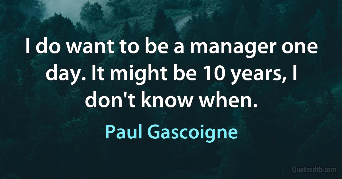 I do want to be a manager one day. It might be 10 years, I don't know when. (Paul Gascoigne)